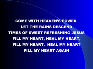 COME WITH HEAVEN’S POWER  LET THE RAINS DESCEND TIMES OF SWEET REFRESHING JESUS FILL MY HEART, HEAL MY HEART, FILL MY HEART,  HEAL MY HEART FILL MY HEART AGAIN 