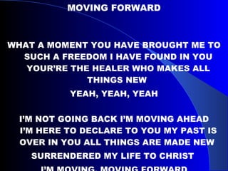 MOVING FORWARD WHAT A MOMENT YOU HAVE BROUGHT ME TO SUCH A FREEDOM I HAVE FOUND IN YOU YOUR’RE THE HEALER WHO MAKES ALL THINGS NEW  YEAH, YEAH, YEAH I’M NOT GOING BACK I’M MOVING AHEAD I’M HERE TO DECLARE TO YOU MY PAST IS OVER IN YOU ALL THINGS ARE MADE NEW  SURRENDERED MY LIFE TO CHRIST  I’M MOVING, MOVING FORWARD 