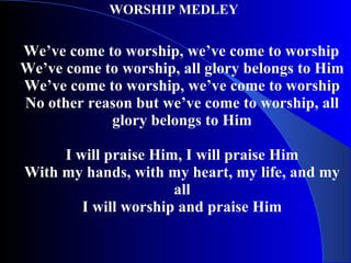 WORSHIP MEDLEY  We’ve come to worship, we’ve come to worship We’ve come to worship, all glory belongs to Him We’ve come to worship, we’ve come to worship No other reason but we’ve come to worship, all glory belongs to Him I will praise Him, I will praise Him With my hands, with my heart, my life, and my all I will worship and praise Him 