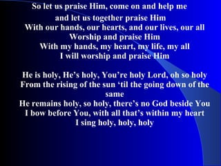So let us praise Him, come on and help me  and let us together praise Him With our hands, our hearts, and our lives, our all Worship and praise Him With my hands, my heart, my life, my all I will worship and praise Him He is holy, He’s holy, You’re holy Lord, oh so holy From the rising of the sun ‘til the going down of the same He remains holy, so holy, there’s no God beside You I bow before You, with all that’s within my heart I sing holy, holy, holy 
