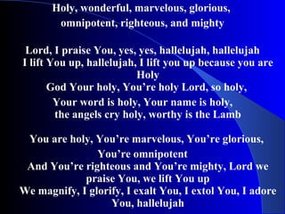 Holy, wonderful, marvelous, glorious,  omnipotent, righteous, and mighty Lord, I praise You, yes, yes, hallelujah, hallelujah I lift You up, hallelujah, I lift you up because you are Holy God Your holy, You’re holy Lord, so holy,  Your word is holy, Your name is holy, the angels cry holy, worthy is the Lamb You are holy, You’re marvelous, You’re glorious,  You’re omnipotent And You’re righteous and You’re mighty, Lord we praise You, we lift You up We magnify, I glorify, I exalt You, I extol You, I adore You, hallelujah 
