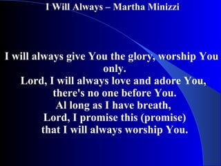 I Will Always – Martha Minizzi  I will always give You the glory, worship You only. Lord, I will always love and adore You,  there's no one before You. Al long as I have breath,  Lord, I promise this (promise) that I will always worship You. 