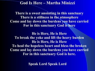 God Is Here – Martha Minizzi   There is a sweet anointing in this sanctuary There is a stillness in the atmosphere Come and lay down the burdens you have carried For in this sanctuary God is here He is Here, He is Here To break the yoke and lift the heavy burden He is Here, He is Here To heal the hopeless heart and bless the broken Come and lay down the burdens you have carried For in this sanctuary God is here.   Speak Lord Speak Lord 