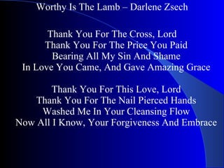 Worthy Is The Lamb – Darlene Zsech   Thank You For The Cross, Lord Thank You For The Price You Paid Bearing All My Sin And Shame In Love You Came, And Gave Amazing Grace Thank You For This Love, Lord Thank You For The Nail Pierced Hands Washed Me In Your Cleansing Flow Now All I Know, Your Forgiveness And Embrace 