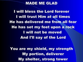 MADE ME GLAD I will bless the Lord forever I will trust Him at all times He has delivered me from all fear He has set my feet upon a rock I will not be moved  And I'll say of the Lord You are my shield, my strength My portion, deliverer My shelter, strong tower My very present help in time of need 