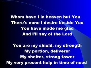 Whom have I in heaven but You There's none I desire beside You You have made me glad And I'll say of the Lord You are my shield, my strength My portion, deliverer My shelter, strong tower My very present help in time of need  