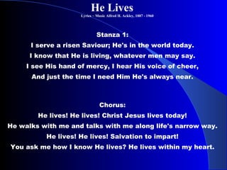 He Lives   Lyrics ~ Music Alfred H. Ackley, 1887 - 1960  Stanza 1:  I serve a risen Saviour; He's in the world today.  I know that He is living, whatever men may say.  I see His hand of mercy, I hear His voice of cheer,  And just the time I need Him He's always near.  Chorus:  He lives! He lives! Christ Jesus lives today!  He walks with me and talks with me along life's narrow way.  He lives! He lives! Salvation to impart!  You ask me how I know He lives? He lives within my heart.  
