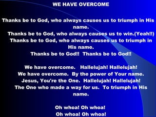 WE HAVE OVERCOME Thanks be to God, who always causes us to triumph in His name. Thanks be to God, who always causes us to win.(Yeah!!) Thanks be to God, who always causes us to triumph in His name. Thanks be to God!!  Thanks be to God!! We have overcome.  Hallelujah! Hallelujah! We have overcome.  By the power of Your name. Jesus, You're the One.  Hallelujah! Hallelujah! The One who made a way for us.  To triumph in His name. Oh whoa! Oh whoa!   Oh whoa! Oh whoa!  