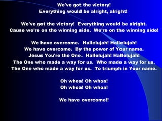 We've got the victory! Everything would be alright, alright!  We've got the victory!  Everything would be alright. Cause we're on the winning side.  We're on the winning side! We have overcome.  Hallelujah! Hallelujah! We have overcome.  By the power of Your name. Jesus You're the One.  Hallelujah! Hallelujah! The One who made a way for us.  Who made a way for us. The One who made a way for us.  To triumph in Your name.  Oh whoa! Oh whoa!   Oh whoa! Oh whoa!  We have overcome!! 