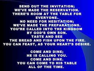   SEND OUT THE INVITATION; WE’VE MADE THE RESERVATION. THERE’S ROOM AT THE TABLE FOR EVERYONE. NO NEED FOR HESITATION; WE’VE MADE THE PREPARATIONS. YOU’RE CALLED INTO THE KINGDOM  BY GOD’S OWN SON. TASTE AND SEE THE BREAD AND FISH UPON THE FIRE. YOU CAN FEAST, AS YOUR HEART’S DESIRE. COME AND DINE; HE IS CALLING YOU. COME AND DINE. YOU CAN COME TO HIS TABLE ALL OF THE TIME.  