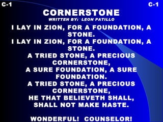 C-1 C-1 CORNERSTONE WRITTEN BY:  LEON PATILLO I LAY IN ZION, FOR A FOUNDATION, A STONE. I LAY IN ZION, FOR A FOUNDATION, A STONE. A TRIED STONE, A PRECIOUS CORNERSTONE, A SURE FOUNDATION, A SURE FOUNDATION. A TRIED STONE, A PRECIOUS CORNERSTONE, HE THAT BELIEVETH SHALL, SHALL NOT MAKE HASTE.   WONDERFUL!  COUNSELOR! THE MIGHTY GOD! THE EVERLASTING FATHER! WONDERFUL!  COUNSELOR! THE PRINCE OF PEACE!   