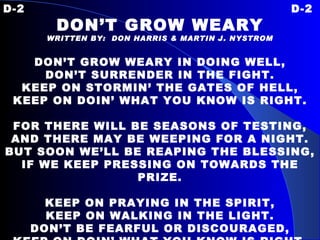 D-2 D-2 DON’T GROW WEARY WRITTEN BY:  DON HARRIS & MARTIN J. NYSTROM DON’T GROW WEARY IN DOING WELL, DON’T SURRENDER IN THE FIGHT. KEEP ON STORMIN’ THE GATES OF HELL, KEEP ON DOIN’ WHAT YOU KNOW IS RIGHT. FOR THERE WILL BE SEASONS  OF TESTING, AND THERE MAY BE WEEPING FOR A NIGHT. BUT SOON WE’LL BE REAPING THE BLESSING, IF WE KEEP PRESSING ON TOWARDS THE PRIZE.   KEEP ON PRAYING IN THE SPIRIT, KEEP ON WALKING IN THE LIGHT. DON’T BE FEARFUL OR DISCOURAGED, KEEP ON DOIN’ WHAT YOU KNOW IS RIGHT. 