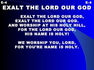 E-4 E-4 EXALT THE LORD OUR GOD   EXALT THE LORD OUR GOD, EXALT THE LORD OUR GOD. AND WORSHIP AT HIS HOLY HILL, FOR THE LORD OUR GOD, HIS NAME IS HOLY!   WE WORSHIP YOU, LORD, FOR YOU’RE NAME IS HOLY. 
