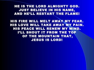   HE IS THE LORD ALMIGHTY GOD. JUST BELIEVE IN HIS NAME, AND HE’LL RESTART THE FLAME!   HIS FIRE WILL MELT AWAY MY FEAR. HIS LOVE WILL TAKE AWAY MY PAIN. HIS PEACE WILL RENEW MY MIND. I’LL SHOUT IT FROM THE TOP OF THE MOUNTAIN THAT, JESUS IS LORD! 