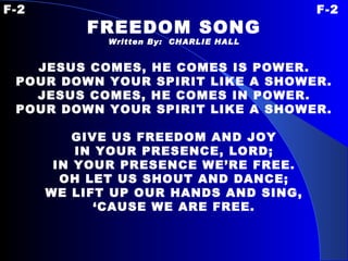 F-2 F-2 FREEDOM SONG Written By:  CHARLIE HALL JESUS COMES, HE COMES IS POWER. POUR DOWN YOUR SPIRIT LIKE A SHOWER. JESUS COMES, HE COMES IN POWER. POUR DOWN YOUR SPIRIT LIKE A SHOWER.   GIVE US FREEDOM AND JOY IN YOUR PRESENCE, LORD; IN YOUR PRESENCE WE’RE FREE. OH LET US SHOUT AND DANCE; WE LIFT UP OUR HANDS AND SING, ‘ CAUSE WE ARE FREE. 