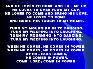 AND HE LOVES TO COME AND FILL ME UP, HE LOVES TO OVER-FLOW MY CUP, HE LOVES TO COME AND BRING HIS LOVE, HE LOVES TO COME AND BRING HIS TOUCH TO MY HEART. TURN MY MOURNING IN TO DANCING. TURN MY WEEPING INTO LAUGHING. TURN MY MOURNING INTO DANCING. TURN MY WEEPING INTO LAUGHING.   WHEN HE COMES, HE COMES IN POWER. WHEN HE COMES, HE COMES IN POWER, WHEN JESUS COMES, HE COMES IN POWER. COME, LORD; COME IN POWER. 