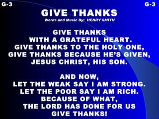 G-3 G-3 GIVE THANKS Words and Music By:  HENRY SMITH GIVE THANKS WITH A GRATEFUL HEART. GIVE THANKS TO THE HOLY ONE, GIVE THANKS BECAUSE HE’S GIVEN, JESUS CHRIST, HIS SON.   AND NOW, LET THE WEAK SAY I AM STRONG. LET THE POOR SAY I AM RICH. BECAUSE OF WHAT, THE LORD HAS DONE FOR US GIVE THANKS! 