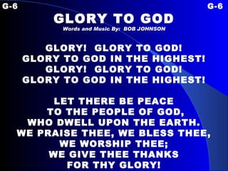 G-6 G-6 GLORY TO GOD Words and Music By:  BOB JOHNSON GLORY!  GLORY TO GOD! GLORY TO GOD IN THE HIGHEST! GLORY!  GLORY TO GOD! GLORY TO GOD IN THE HIGHEST!   LET THERE BE PEACE TO THE PEOPLE OF GOD, WHO DWELL UPON THE EARTH. WE PRAISE THEE, WE BLESS THEE, WE WORSHIP THEE; WE GIVE THEE THANKS FOR THY GLORY!   