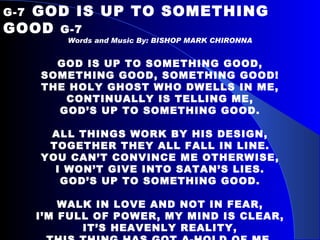 G-7   GOD IS UP TO SOMETHING GOOD  G-7 Words and Music By: BISHOP MARK CHIRONNA GOD IS UP TO SOMETHING GOOD, SOMETHING GOOD, SOMETHING GOOD! THE HOLY GHOST WHO DWELLS IN ME, CONTINUALLY IS TELLING ME, GOD’S UP TO SOMETHING GOOD.   ALL THINGS WORK BY HIS DESIGN, TOGETHER THEY ALL FALL IN LINE. YOU CAN’T CONVINCE ME OTHERWISE, I WON’T GIVE INTO SATAN’S LIES. GOD’S UP TO SOMETHING GOOD.   WALK IN LOVE AND NOT IN FEAR, I’M FULL OF POWER, MY MIND IS CLEAR, IT’S HEAVENLY REALITY, THIS THING HAS GOT A-HOLD OF ME, GOD’S UP TO SOMETHING GOOD. 