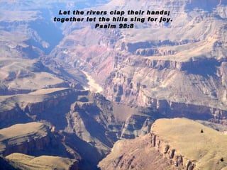 Let the rivers clap their hands; together let the hills sing for joy.  Psalm 98:8 