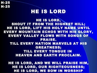 H-25   H-25 HE IS LORD HE IS LORD, SHOUT IT FROM THE HIGHEST HILL; HE IS LORD, LIFT HIS HOLY NAME UNTIL EVERY MOUNTAIN ECHOS WITH HIS GLORY, EVERY VALLEY FLOWS WITH SONGS OF PRAISE. TILL EVERY NATION MARVELS AT HIS GREATNESS; TILL EVERY TONGUE IN  HEAVEN AND EARTH PROCLAIM. HE IS LORD, AND WE WILL PRAISE HIM, HE IS LORD, OUR RIGHTEOUSNESS; HE IS LORD, WE BOW IN WORSHIP HEARTS RESTORED WE NOW CONFESS. HE IS LORD, HE IS LORD; HE IS LORD, HE IS LORD. 