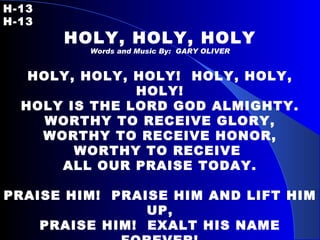 H-13   H-13 HOLY, HOLY, HOLY Words and Music By:  GARY OLIVER HOLY, HOLY, HOLY!  HOLY, HOLY, HOLY! HOLY IS THE LORD GOD ALMIGHTY. WORTHY TO RECEIVE GLORY, WORTHY TO RECEIVE HONOR, WORTHY TO RECEIVE  ALL OUR PRAISE TODAY.   PRAISE HIM!  PRAISE HIM AND LIFT HIM UP, PRAISE HIM!  EXALT HIS NAME FOREVER! PRAISE HIM!  PRAISE HIM AND LIFT HIM UP. PRAISE HIM!  EXALT HIS NAME FOREVER!   