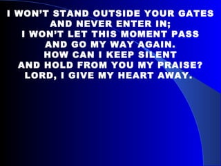    I WON’T STAND OUTSIDE YOUR GATES AND NEVER ENTER IN; I WON’T LET THIS MOMENT PASS AND GO MY WAY AGAIN. HOW CAN I KEEP SILENT AND HOLD FROM YOU MY PRAISE? LORD, I GIVE MY HEART AWAY.   