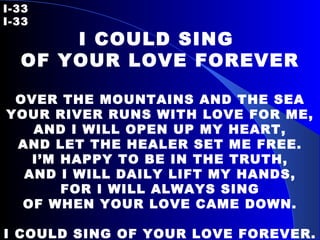I-33   I-33 I COULD SING  OF YOUR LOVE FOREVER   OVER THE MOUNTAINS AND THE SEA YOUR RIVER RUNS WITH LOVE FOR ME, AND I WILL OPEN UP MY HEART, AND LET THE HEALER SET ME FREE. I’M HAPPY TO BE IN THE TRUTH, AND I WILL DAILY LIFT MY HANDS, FOR I WILL ALWAYS SING OF WHEN YOUR LOVE CAME DOWN.   I COULD SING OF YOUR LOVE FOREVER.   
