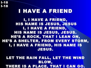 I-18   I-18 I HAVE A FRIEND   I, I HAVE A FRIEND, HIS NAME IS JESUS, JESUS I, I HAVE A FRIEND,  HIS NAME IS JESUS, JESUS. HE’S A ROCK, THAT I LEAN ON, HE’S A SHELTER, FROM EVERY STORM, I, I HAVE A FRIEND, HIS NAME IS JESUS.   LET THE RAIN FALL, LET THE WIND BLOW, THERE IS A PLACE, THAT I CAN GO. I, I HAVE A FRIEND, HIS NAME IS JESUS.   