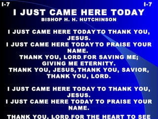 I-7 I-7 I JUST CAME HERE TODAY BISHOP H. H. HUTCHINSON   I JUST CAME HERE TODAY   TO THANK YOU, JESUS. I JUST CAME HERE TODAY   TO PRAISE YOUR NAME.  THANK YOU, LORD ,  FOR SAVING ME; GIVING ME ETERNITY. THANK YOU, JESUS,   THANK YOU, SAVIOR, THANK YOU, LORD.   I JUST CAME HERE TODAY   TO THANK YOU, JESUS. I JUST CAME HERE TODAY   TO PRAISE YOUR NAME. THANK YOU, LORD ,  FOR THE HEART TO SEE ALL THE LOVE YOU’VE   GIVEN ME. THANK YOU, JESUS,   THANK YOU, SAVIOR, THANK YOU, LORD. 