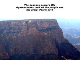 The heavens declare His righteousness, and all the people see His glory. Psalm 97:6 