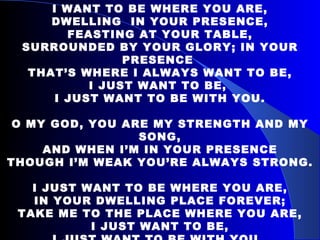 I WANT TO BE WHERE YOU ARE, DWELLING  IN YOUR PRESENCE, FEASTING AT YOUR TABLE, SURROUNDED BY YOUR GLORY; IN YOUR PRESENCE  THAT’S WHERE I ALWAYS WANT TO BE, I JUST WANT TO BE,  I JUST WANT TO BE WITH YOU. O MY GOD, YOU ARE MY STRENGTH AND MY SONG, AND WHEN I’M IN YOUR PRESENCE THOUGH I’M WEAK YOU’RE ALWAYS STRONG.   I JUST WANT TO BE WHERE YOU ARE, IN YOUR DWELLING PLACE FOREVER; TAKE ME TO THE PLACE WHERE YOU ARE, I JUST WANT TO BE, I JUST WANT TO BE WITH YOU.   
