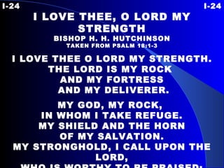 I-24 I-24 I LOVE THEE, O LORD MY STRENGTH BISHOP H. H. HUTCHINSON TAKEN FROM PSALM 18:1-3 I LOVE THEE O LORD MY STRENGTH. THE LORD IS MY ROCK  AND MY FORTRESS AND MY DELIVERER. MY GOD, MY ROCK,  IN WHOM I TAKE REFUGE. MY SHIELD AND THE HORN OF MY SALVATION. MY STRONGHOLD, I CALL UPON THE LORD, WHO IS WORTHY TO BE PRAISED; AND I AM SAVED FROM MY ENEMIES. 