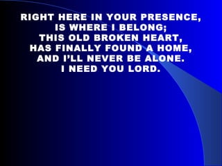 RIGHT HERE IN YOUR PRESENCE, IS WHERE I BELONG; THIS OLD BROKEN HEART, HAS FINALLY FOUND A HOME, AND I’LL NEVER BE ALONE. I NEED YOU LORD. 