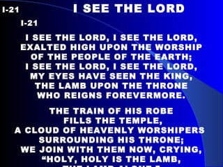 I-21  I SEE THE LORD  I-21     I SEE THE LORD, I SEE THE LORD, EXALTED HIGH UPON  THE WORSHIP OF THE PEOPLE OF THE EARTH; I SEE THE LORD, I SEE THE LORD, MY EYES HAVE SEEN THE KING, THE LAMB UPON THE THRONE WHO REIGNS FOREVERMORE.   THE TRAIN OF HIS ROBE FILLS THE TEMPLE, A CLOUD OF HEAVENLY WORSHIPERS  SURROUNDING HIS THRONE; WE JOIN WITH THEM NOW, CRYING, “ HOLY, HOLY IS THE LAMB, THE LAMB ALONE.” 
