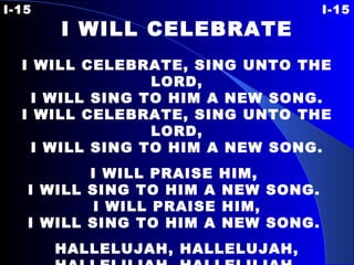 I-15 I-15 I WILL CELEBRATE   I WILL CELEBRATE, SING UNTO THE LORD, I WILL SING TO HIM A NEW SONG. I WILL CELEBRATE, SING UNTO THE LORD, I WILL SING TO HIM A NEW SONG.   I WILL PRAISE HIM,  I WILL SING TO HIM A NEW SONG.    I WILL PRAISE HIM,  I WILL SING TO HIM A NEW SONG.  HALLELUJAH, HALLELUJAH, HALLELUJAH, HALLELUJAH, HA-LE-LU, HAL-LE-LU-JAH.   