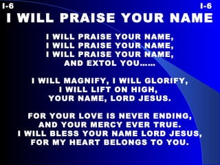 I-6 I-6 I WILL PRAISE YOUR NAME   I WILL PRAISE YOUR NAME, I WILL PRAISE YOUR NAME, I WILL PRAISE YOUR NAME, AND EXTOL YOU……   I WILL MAGNIFY, I WILL GLORIFY, I WILL LIFT ON HIGH,  YOUR NAME, LORD JESUS.   FOR YOUR LOVE IS  NEVER ENDING, AND YOUR MERCY EVER TRUE. I WILL BLESS YOUR NAME LORD JESUS, FOR MY HEART BELONGS TO YOU. 