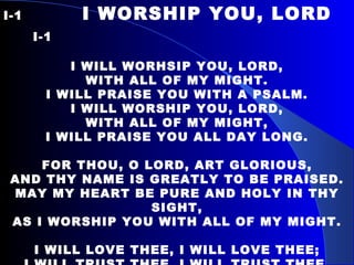 I-1   I WORSHIP YOU, LORD  I-1   I WILL WORHSIP YOU, LORD, WITH ALL OF MY MIGHT. I WILL PRAISE YOU WITH A PSALM. I WILL WORSHIP YOU, LORD, WITH ALL OF MY MIGHT, I WILL PRAISE YOU ALL DAY LONG.   FOR THOU, O LORD, ART GLORIOUS, AND THY NAME IS GREATLY TO BE PRAISED. MAY MY HEART BE PURE AND HOLY IN THY SIGHT, AS I WORSHIP YOU WITH ALL OF MY MIGHT.   I WILL LOVE THEE, I WILL LOVE THEE; I WILL TRUST THEE, I WILL TRUST THEE. I WILL LOVE THEE, I WILL LOVE THEE; I WILL CALL UPON THE LORD. 