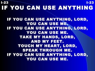 I-23 I-23 IF YOU CAN USE ANYTHING   IF YOU CAN USE ANYTHING, LORD, YOU CAN USE ME. IF YOU CAN USE ANYTHING, LORD, YOU CAN USE ME. TAKE MY HANDS, LORD, AND MY FEET. TOUCH MY HEART, LORD, SPEAK THROUGH ME. IF YOU CAN USE ANYTHING, LORD, YOU CAN USE ME. 