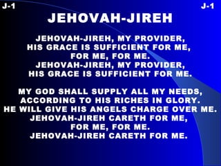 J-1 J-1 JEHOVAH-JIREH   JEHOVAH-JIREH, MY PROVIDER, HIS GRACE IS SUFFICIENT FOR ME,  FOR ME, FOR ME. JEHOVAH-JIREH, MY PROVIDER, HIS GRACE IS SUFFICIENT FOR ME.   MY GOD SHALL SUPPLY ALL MY NEEDS, ACCORDING TO HIS RICHES IN GLORY. HE WILL GIVE HIS ANGELS CHARGE OVER ME. JEHOVAH-JIREH CARETH FOR ME,  FOR ME, FOR ME. JEHOVAH-JIREH CARETH FOR ME.   