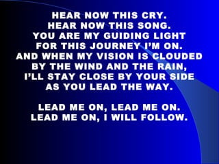 HEAR NOW THIS CRY. HEAR NOW THIS SONG. YOU ARE MY GUIDING LIGHT FOR THIS JOURNEY I’M ON. AND WHEN MY VISION IS CLOUDED BY THE WIND AND THE RAIN, I’LL STAY CLOSE BY YOUR SIDE AS YOU LEAD THE WAY.   LEAD ME ON, LEAD ME ON. LEAD ME ON, I WILL FOLLOW. 