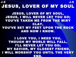 J -5 J-5 JESUS, LOVER OF MY SOUL   JESUS, LOVER OF MY SOUL, JESUS, I WILL NEVER LET YOU GO; YOU’VE TAKEN ME FROM THE MIRY CLAY, YOU’VE SET MY FEET UPON THE ROCK AND NOW I KNOW.   I LOVE YOU, I NEED YOU, THOUGH MY WORLD WILL FALL, I’LL NEVER LET YOU GO;   MY SAVIOR, MY CLOSEST FRIEND, I WILL WORSHIP YOU UNTIL THE VERY END. 