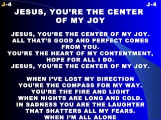 J -4 J-4 JESUS, YOU’RE THE CENTER  OF MY JOY   JESUS, YOU’RE THE CENTER OF MY JOY. ALL THAT’S GOOD AND PERFECT COMES FROM YOU. YOU’RE THE HEART OF MY CONTENTMENT, HOPE FOR ALL I DO. JESUS, YOU’RE THE CENTER OF MY JOY.   WHEN I’VE LOST MY DIRECTION YOU’RE THE COMPASS FOR MY WAY. YOU’RE THE FIRE AND LIGHT WHEN NIGHTS ARE LONG AND COLD. IN SADNESS YOU ARE THE LAUGHTER THAT SHATTERS ALL MY FEARS. WHEN I’M ALL ALONE YOU’RE HAND IS THERE TO HOLD. 