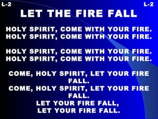 L-2 L-2 LET THE FIRE FALL   HOLY SPIRIT, COME WITH YOUR FIRE. HOLY SPIRIT, COME WITH YOUR FIRE.   HOLY SPIRIT, COME WITH YOUR FIRE. HOLY SPIRIT, COME WITH YOUR FIRE.   COME, HOLY SPIRIT, LET YOUR FIRE FALL. COME, HOLY SPIRIT, LET YOUR FIRE FALL. LET YOUR FIRE FALL,  LET YOUR FIRE FALL. 