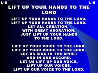 L-6 L-6 LIFT UP YOUR HANDS TO THE LORD LIFT UP YOUR HANDS TO THE LORD. LIFT UP YOUR HANDS TO THE LORD. LET ALL CREATION,  WITH GREAT ADORATION. JUST LIFT UP YOUR HANDS TO THE LORD.   LIFT UP YOUR VOICE TO THE LORD. LIFT UP YOUR VOICE TO THE LORD. LET US SING IN THE SPIRIT AND IN ONE ACCORD. LET US LIFT UP OUR VOICE, LIFT UP OUR VOICES, LIFT UP OUR VOICE TO THE LORD. 