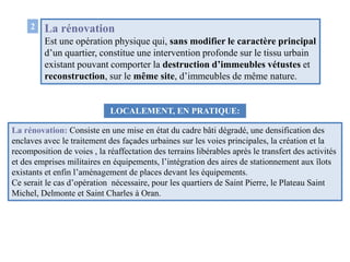 La rénovation
Est une opération physique qui, sans modifier le caractère principal
d’un quartier, constitue une intervention profonde sur le tissu urbain
existant pouvant comporter la destruction d’immeubles vétustes et
reconstruction, sur le même site, d’immeubles de même nature.
LOCALEMENT, EN PRATIQUE:
La rénovation: Consiste en une mise en état du cadre bâti dégradé, une densification des
enclaves avec le traitement des façades urbaines sur les voies principales, la création et la
recomposition de voies , la réaffectation des terrains libérables après le transfert des activités
et des emprises militaires en équipements, l’intégration des aires de stationnement aux îlots
existants et enfin l’aménagement de places devant les équipements.
Ce serait le cas d’opération nécessaire, pour les quartiers de Saint Pierre, le Plateau Saint
Michel, Delmonte et Saint Charles à Oran.
2
 