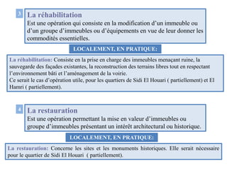 La réhabilitation
Est une opération qui consiste en la modification d’un immeuble ou
d’un groupe d’immeubles ou d’équipements en vue de leur donner les
commodités essentielles.
3
LOCALEMENT, EN PRATIQUE:
La réhabilitation: Consiste en la prise en charge des immeubles menaçant ruine, la
sauvegarde des façades existantes, la reconstruction des terrains libres tout en respectant
l’environnement bâti et l’aménagement de la voirie.
Ce serait le cas d’opération utile, pour les quartiers de Sidi El Houari ( partiellement) et El
Hamri ( partiellement).
4 La restauration
Est une opération permettant la mise en valeur d’immeubles ou
groupe d’immeubles présentant un intérêt architectural ou historique.
La restauration: Concerne les sites et les monuments historiques. Elle serait nécessaire
pour le quartier de Sidi El Houari ( partiellement).
LOCALEMENT, EN PRATIQUE:
 