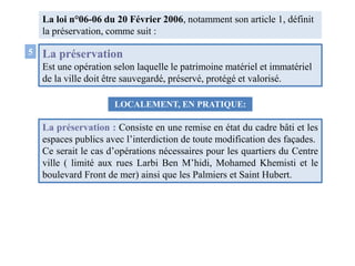 La préservation
Est une opération selon laquelle le patrimoine matériel et immatériel
de la ville doit être sauvegardé, préservé, protégé et valorisé.
La loi n°06-06 du 20 Février 2006, notamment son article 1, définit
la préservation, comme suit :
5
LOCALEMENT, EN PRATIQUE:
La préservation : Consiste en une remise en état du cadre bâti et les
espaces publics avec l’interdiction de toute modification des façades.
Ce serait le cas d’opérations nécessaires pour les quartiers du Centre
ville ( limité aux rues Larbi Ben M’hidi, Mohamed Khemisti et le
boulevard Front de mer) ainsi que les Palmiers et Saint Hubert.
 