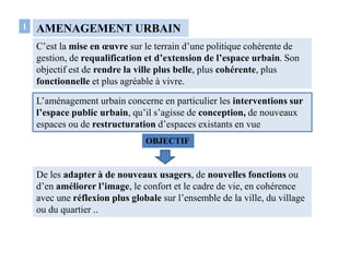 AMENAGEMENT URBAIN
C’est la mise en œuvre sur le terrain d’une politique cohérente de
gestion, de requalification et d’extension de l’espace urbain. Son
objectif est de rendre la ville plus belle, plus cohérente, plus
fonctionnelle et plus agréable à vivre.
1
L’aménagement urbain concerne en particulier les interventions sur
l’espace public urbain, qu’il s’agisse de conception, de nouveaux
espaces ou de restructuration d’espaces existants en vue
De les adapter à de nouveaux usagers, de nouvelles fonctions ou
d’en améliorer l’image, le confort et le cadre de vie, en cohérence
avec une réflexion plus globale sur l’ensemble de la ville, du village
ou du quartier ..
OBJECTIF
 