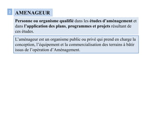 AMENAGEUR
Personne ou organisme qualifié dans les études d’aménagement et
dans l’application des plans, programmes et projets résultant de
ces études.
2
L’aménageur est un organisme public ou privé qui prend en charge la
conception, l’équipement et la commercialisation des terrains à bâtir
issus de l’opération d’Aménagement.
 